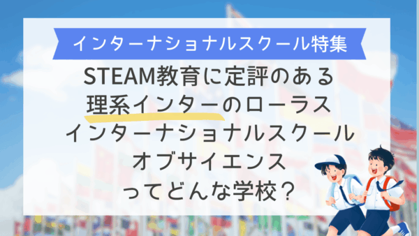 STEAM教育に定評のある、理系インターのローラスインターナショナルスクールオブサイエンスってどんな学校？