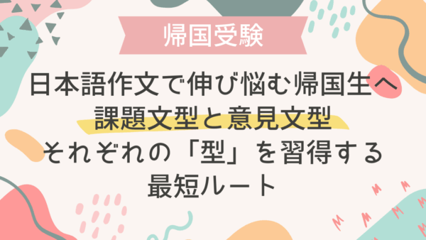 日本語作文で点が伸び悩む帰国生へ：課題文型と意見文型それぞれの「型」を習得する最短ルート
