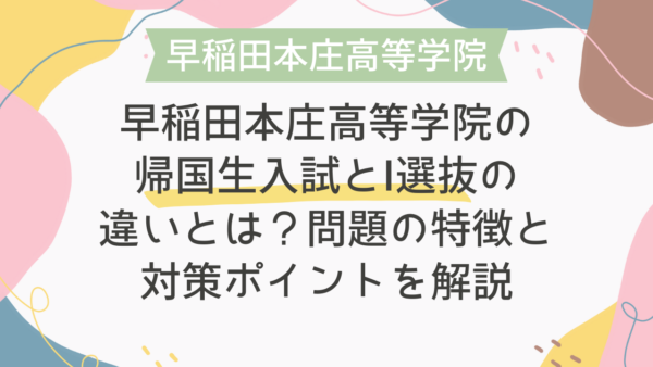 早稲田本庄高等学院の帰国生入試とI選抜の違いとは？問題の特徴と対策ポイントを解説