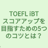 【TOEFL】TOEFL iBTスコアアップを目指すための5つのコツとは？